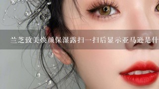 兰芝致美焕颜保湿露扫一扫后显示亚马逊是什么意思是不是真的？