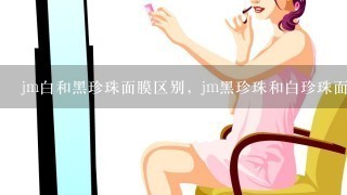 jm白和黑珍珠面膜区别，jm黑珍珠和白珍珠面膜哪个好