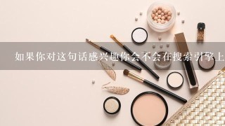 如果你对这句话感兴趣你会不会在搜索引擎上搜索它以获取更多信息呢？